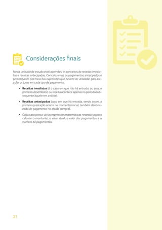 21
Considerações finais
Nesta unidade de estudo você aprendeu os conceitos de receitas imedia-
tas e receitas antecipadas. Conceituamos os pagamentos antecipados e
postecipados por meio das expressões que devem ser utilizadas para cal-
cular os juros em cada tipo de pagamento.
• Receitas imediatas (é o caso em que não há entrada, ou seja, o
primeiro desembolso ou receita acontece apenas no período sub-
sequente àquele em análise).
• Receitas antecipadas (caso em que há entrada, sendo assim, a
primeira prestação ocorre no momento inicial, também denomi-
nado de pagamento no ato da compra).
• Cada caso possui várias expressões matemáticas necessárias para
calcular o montante, o valor atual, o valor dos pagamentos e o
número de pagamentos.
 