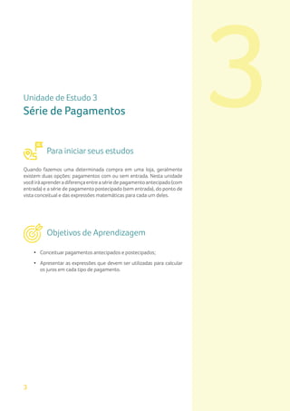 3
3
Unidade de Estudo 3
Série de Pagamentos
Para iniciar seus estudos
Quando fazemos uma determinada compra em uma loja, geralmente
existem duas opções: pagamentos com ou sem entrada. Nesta unidade
você irá aprendera diferença entre a série de pagamento antecipado (com
entrada) e a série de pagamento postecipado (sem entrada), do ponto de
vista conceitual e das expressões matemáticas para cada um deles.
Objetivos de Aprendizagem
• Conceituar pagamentos antecipados e postecipados;
• Apresentar as expressões que devem ser utilizadas para calcular
os juros em cada tipo de pagamento.
 