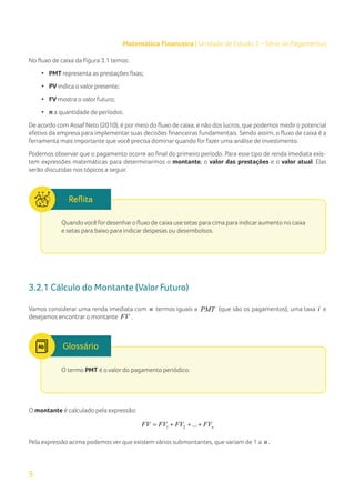5
Matemática Financeira | Unidade de Estudo 3 – Série de Pagamentos
No fluxo de caixa da Figura 3.1 temos:
• PMT representa as prestações fixas;
• PV indica o valor presente;
• FV mostra o valor futuro;
• n a quantidade de períodos.
De acordo com Assaf Neto (2010), é por meio do fluxo de caixa, e não dos lucros, que podemos medir o potencial
efetivo da empresa para implementar suas decisões financeiras fundamentais. Sendo assim, o fluxo de caixa é a
ferramenta mais importante que você precisa dominar quando for fazer uma análise de investimento.
Podemos observar que o pagamento ocorre ao final do primeiro período. Para esse tipo de renda imediata exis-
tem expressões matemáticas para determinarmos o montante, o valor das prestações e o valor atual. Elas
serão discutidas nos tópicos a seguir.
Quandovocê fordesenharo fluxo de caixa use setas para cima para indicaraumento no caixa
e setas para baixo para indicar despesas ou desembolsos.
3.2.1 Cálculo do Montante (Valor Futuro)
Vamos considerar uma renda imediata com n termos iguais a PMT (que são os pagamentos), uma taxa i e
desejamos encontrar o montante FV .
O termo PMT é o valor do pagamento periódico.
Glossário
O montante é calculado pela expressão:
1 2 ... n
FV FV FV FV
= + + +
Pela expressão acima podemos ver que existem vários submontantes, que variam de 1 a n .
 