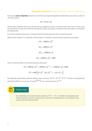 6
Matemática Financeira | Unidade de Estudo 3 – Série de Pagamentos
No caso de juros compostos, devemos nos lembrar da seguinte expressão matemática que calcula o valor do
montante, que é:
( )
1
n
FV PV i
= +
Diante disso, podemos dizer que cada parcela que pagamos possui um determinado valor futuro. Assim, para
encontrarmos um valor do montante equivalente a todas as parcelas, necessitamos somar todos os montantes
de cada parcela.
Em síntese, podemos dizer que o montante final é formado pela soma dos montantes parciais.
Observando a Figura 3.1 e utilizando a fórmula para o montante, encontramos as seguintes expressões:
( )
1
1 1
n
FV PMT i
−
= +
( )
2
2 1
n
FV PMT i
−
= +
( )
1
1 1
n
FV PMT i
−
= +
( )
0
1
n
FV PMT i PMT
= +=
Assim, somando todos os montantes parciais, temos que:
( ) ( ) ( )
1 2 1
1 1 ... 1
n n
FV PMT i PMT i PMT i PMT
− −
= + + + + + + +
( ) ( ) ( )
1 2 1
1 1 ... 1 1
n n
FV PMT i i i
− −
 
= + + + + + + +
 
Da expressão supracitada, podemos observar que os termos ( ) ( ) ( )
2 1
1, 1 ,..., 1 , 1
n n
i i i
− −
+ + + formam uma progressão
geométrica (PG) com n termos, de razão ( )
1 i
+ , com o primeiro termo 1 1
a = .
Na matemática uma determinada sequência { }
1 2
, ,..., n
a a a é chamada de progressão geo-
métrica quando um termo é igual ao seu antecessor multiplicado por uma constante, que
recebe a denominação de razão.
 
