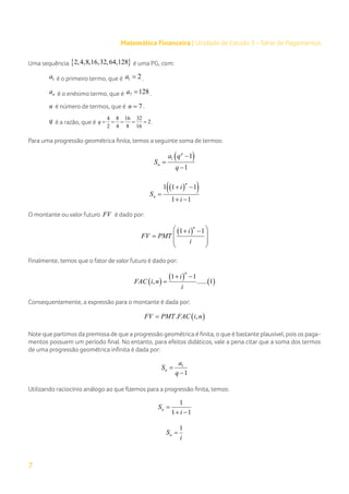 7
Matemática Financeira | Unidade de Estudo 3 – Série de Pagamentos
Uma sequência { }
2,4,8,16,32,64,128 é uma PG, com:
1
a é o primeiro termo, que é 1 2
a = .
n
a é o enésimo termo, que é 7 128
a = .
n é número de termos, que é 7
n = .
q é a razão, que é
4 8 16 32
2
2 4 8 16
q
= = = = = .
Para uma progressão geométrica finita, temos a seguinte soma de termos:
( )
1 1
1
n
n
a q
S
q
−
=
−
( )
( )
1 1 1
1 1
n
n
i
S
i
+ −
=
+ −
O montante ou valor futuro FV é dado por:
( )
1 1
n
i
FV PMT
i
 
+ −
 
=
 
 
Finalmente, temos que o fator de valor futuro é dado por:
( )
( )
( )
1 1
, ...... 1
n
i
FAC i n
i
+ −
=
Consequentemente, a expressão para o montante é dada por:
( )
. ,
FV PMT FAC i n
=
Note que partimos da premissa de que a progressão geométrica é finita, o que é bastante plausível, pois os paga-
mentos possuem um período final. No entanto, para efeitos didáticos, vale a pena citar que a soma dos termos
de uma progressão geométrica infinita é dada por:
1
1
n
a
S
q
=
−
Utilizando raciocínio análogo ao que fizemos para a progressão finita, temos:
1
1 1
n
S
i
=
+ −
1
n
S
i
=
 
