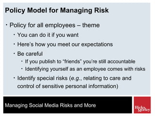 Policy Model for Managing Risk Policy for all employees – theme You can do it if you want Here’s how you meet our expectations Be careful If you publish to “friends” you’re still accountable Identifying yourself as an employee comes with risks Identify special risks ( e.g. , relating to care and control of sensitive personal information) 
