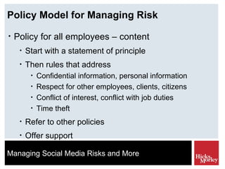 Policy Model for Managing Risk Policy for all employees – content Start with a statement of principle Then rules that address Confidential information, personal information Respect for other employees, clients, citizens Conflict of interest, conflict with job duties Time theft Refer to other policies Offer support 