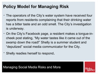 Policy Model for Managing Risk The operators of the City’s water system have received four reports from residents complaining that their drinking water has a bitter taste and an odd smell. The City’s investigation is underway.  On the City’s Facebook page, a resident makes a tongue-in-cheek post stating, “My water tastes like it came out of the swamp down the road!” Shelly is a summer student and “deputized” social media communicator for the City.  Shelly readies herself to respond . 