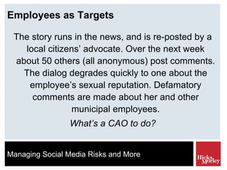 Employees as Targets The story runs in the news, and is re-posted by a local citizens’ advocate. Over the next week about 50 others (all anonymous) post comments. The dialog degrades quickly to one about the employee’s sexual reputation. Defamatory comments are made about her and other municipal employees. What’s a CAO to do? 
