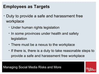Employees as Targets Duty to provide a safe and harassment free workplace Under human rights legislation In some provinces under health and safety legislation There must be a nexus to the workplace If there is, there is a duty to take reasonable steps to provide a safe and harassment free workplace 