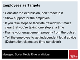 Employees as Targets Consider the expression, don’t react to it Show support for the employee If you take steps to facilitate “takedown,” make clear that you’re taking one step at a time Frame your engagement properly from the outset Tell the employee to get independent legal advice (Defamation claims are time-sensitive!) 