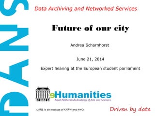 DANS is an institute of KNAW and NWO
Data Archiving and Networked ServicesData Archiving and Networked Services
Future of our city
Andrea Scharnhorst
June 21, 2014
Expert hearing at the European student parliament
 