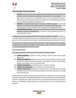 Betzabe Medrano Quiroz
Mgr. José Ramiro Zapata
Materia: MercadotecniaV
Gestión:II/2020
“LIBEREMOS BOLIVIA”
Proceso de Segmentación de mercados:1
 ESTUDIO: Se llevan acaboentrevistasde exploraciónyorganizasesionesde grupospara
entender mejor las motivaciones, actitudes y conductas de los consumidores. Recaba
datos sobre los atributos y la importancia que se les da, conciencia de marca y
calificacionesde marcas,patronesde usoyactitudeshacialacategoríade losproductos;
así como, datos demográficos, psicográficos, etc.
 ANÁLISIS: Se interpretan los datos para eliminar las variables y agrupar o construir el
segmentoconlosconsumidoresque compartenunrequerimientoenparticularyloque
los distingue de los demás segmentos del mercado con necesidades diferentes.
 PREPARACIÓNDE PERFILES: Se preparaunperfil de cadagrupoentérminosde actitudes
distintivas, conductas, demografía, etc. Se nombra a cada segmento con base a su
característica dominante.
La segmentación debe repetirse periódicamente porque los segmentos cambian. También se
investiga la jerarquía de atributos que los consumidores consideran al escoger una marca, este
procesose denominaparticióndemercados.Estopuederevelarsegmentosnuevosde mercado.1
El modoenque las empresasuotrotipode organizacionesrealizanlaagrupaciónensegmentos
puede dependerde variablestandisparescomolosgustos,modas,estilos,tiposde personalidad,
su localización geográfica o el nivel de riqueza.4
Tipos de segmentación
Una segmentación común consiste en usar los siguientes tipos de variable.2
 Variables geográficas: Región del mundo o del país, tamaño del país, clima, ciudad,
región, país.
 Variablesdemográficas:Edad,género,orientaciónsexual,tamañode lafamilia,ciclode
vida familiar, ingresos familiares, profesión, nivel educativo, estatus socioeconómico,
religión, nacionalidad, culturas, raza, generación.
 Variables psicográficas: personalidad, valores, actitudes, intereses.
 Variables socioeconómicas: nivel de ingresos, el estilo de vida, etc.
 Variables conductuales: Búsqueda del beneficio, tasa de utilización del producto,
fidelidadalamarca,utilizacióndelproductofinal,nivel de "listo-para-consumir",unidad
de toma de decisión.
Después del desarrollo de la estrategia de posicionamiento se debe de comunicar a través de
mensajesclavesysúpersimplificadosquepenetrenenlamentedenuestroconsumidorde forma
concrete y duradera. Esto se logra por medio de la selección del mejor material que se dará a
conocer y enfocándose en todo momento a la percepción que tiene el cliente de nuestro
producto.1
 