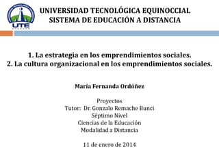 UNIVERSIDAD TECNOLÓGICA EQUINOCCIAL
SISTEMA DE EDUCACIÓN A DISTANCIA

1. La estrategia en los emprendimientos sociales.
2. La cultura organizacional en los emprendimientos sociales.
María Fernanda Ordóñez
Proyectos
Tutor: Dr. Gonzalo Remache Bunci
Séptimo Nivel
Ciencias de la Educación
Modalidad a Distancia
11 de enero de 2014

 