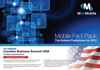 Mobile Fact Pack
                                                                                        The Hottest Predictions for 2012

4th ANNUAL
Location Business Summit USA
Conference & Exhibition
     October 16-17, San Jose, 2012
Designed speciﬁcally to help you pinpoint key LBS business models     M for Mobile is proud to bring you the updated
and highlight services that can generate signiﬁcant revenue.         and latest stats and facts you need to know for 2012
                                                                     and beyond, for the mobile, location and navigation
The 4th annual Location business Summit USA is the biggest meeting   industry, in association with the launch of the
place for hands on knowledge and networking for the mobile and       Location Business Summit USA.
location industry.
 
