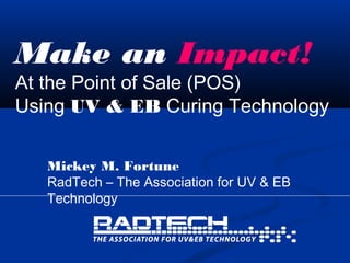 Make an Impact!
At the Point of Sale (POS)
Using UV & EB Curing Technology
Mickey M. Fortune
RadTech – The Association for UV & EB
Technology
 