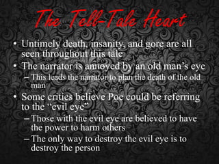 The Tell-Tale Heart
• Untimely death, insanity, and gore are all
seen throughout this tale
• The narrator is annoyed by an old man’s eye
– This leads the narrator to plan the death of the old
man

• Some critics believe Poe could be referring
to the “evil eye”
– Those with the evil eye are believed to have
the power to harm others
– The only way to destroy the evil eye is to
destroy the person

 