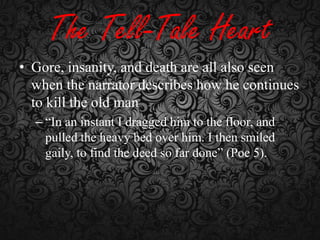 The Tell-Tale Heart
• Gore, insanity, and death are all also seen
when the narrator describes how he continues
to kill the old man
– “In an instant I dragged him to the floor, and
pulled the heavy bed over him. I then smiled
gaily, to find the deed so far done” (Poe 5).

 