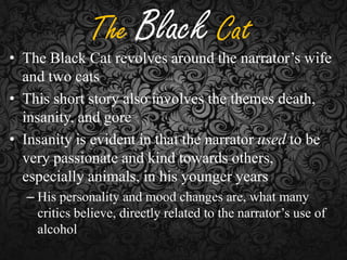 The Black Cat

• The Black Cat revolves around the narrator’s wife
and two cats
• This short story also involves the themes death,
insanity, and gore
• Insanity is evident in that the narrator used to be
very passionate and kind towards others,
especially animals, in his younger years
– His personality and mood changes are, what many
critics believe, directly related to the narrator’s use of
alcohol

 