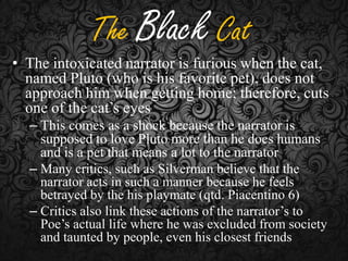 The Black Cat

• The intoxicated narrator is furious when the cat,
named Pluto (who is his favorite pet), does not
approach him when getting home; therefore, cuts
one of the cat’s eyes
– This comes as a shock because the narrator is
supposed to love Pluto more than he does humans
and is a pet that means a lot to the narrator
– Many critics, such as Silverman believe that the
narrator acts in such a manner because he feels
betrayed by the his playmate (qtd. Piacentino 6)
– Critics also link these actions of the narrator’s to
Poe’s actual life where he was excluded from society
and taunted by people, even his closest friends

 