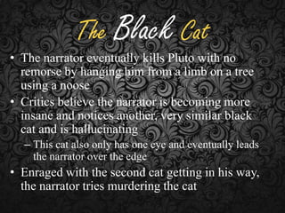 The Black Cat

• The narrator eventually kills Pluto with no
remorse by hanging him from a limb on a tree
using a noose
• Critics believe the narrator is becoming more
insane and notices another, very similar black
cat and is hallucinating
– This cat also only has one eye and eventually leads
the narrator over the edge

• Enraged with the second cat getting in his way,
the narrator tries murdering the cat

 