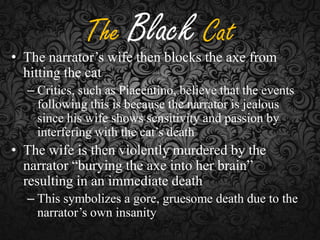 The Black Cat

• The narrator’s wife then blocks the axe from
hitting the cat
– Critics, such as Piacentino, believe that the events
following this is because the narrator is jealous
since his wife shows sensitivity and passion by
interfering with the cat’s death

• The wife is then violently murdered by the
narrator “burying the axe into her brain”
resulting in an immediate death
– This symbolizes a gore, gruesome death due to the
narrator’s own insanity

 