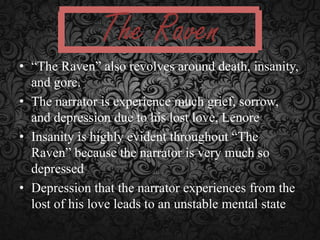 The Raven
• “The Raven” also revolves around death, insanity,
and gore.
• The narrator is experience much grief, sorrow,
and depression due to his lost love, Lenore
• Insanity is highly evident throughout “The
Raven” because the narrator is very much so
depressed
• Depression that the narrator experiences from the
lost of his love leads to an unstable mental state

 