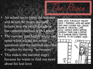 The Raven
• An actual raven visits the narrator
and in turn he makes himself
believe that the raven somehow
has communications with Lenore
• The narrator gets highly angry and
upset when asking the raven
questions and the narrator says that
it replies by saying “nevermore”
• This makes the narrator angry
because he wants to find out more
about his lost love

 