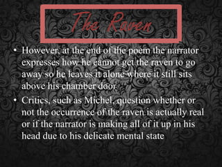 The Raven
• However, at the end of the poem the narrator
expresses how he cannot get the raven to go
away so he leaves it alone where it still sits
above his chamber door
• Critics, such as Michel, question whether or
not the occurrence of the raven is actually real
or if the narrator is making all of it up in his
head due to his delicate mental state

 
