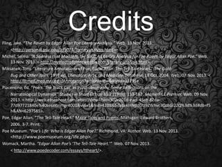 Credits
Fling, Jake. “The Raven by Edgar Allan Poe Literary Analysis.” Web. 13 Nov. 2013.
<http://personal.psu.edu/jcf5074/literaryanalysis.html>.
Michel, Selma. “A Sadness that Maddens the Soul: A Literary Analysis for The Raven by Edgar Allan Poe.” Web.
13 Nov. 2013. < http://myelectrofolder.weebly.com/literary-analysis.html>.
Miksanek, Tony. “Literature Annotations of Poe, Edgar Allan: The Tell-Tale Heart.” The GoldBug and Other Tales, 1991 ed. Literature, Arts, and Medicine Database. 18 Oct. 2004. Web. 07 Nov. 2013. <
http://litmed.med.nyu.edu/Annotation?action=view&annid=12295>.
Piacentino, Ed. “Poe’s ‘The Black Cat’ as Psychobiography: Some Reflections on the
Narratological Dynamics.” Studies in Short Fiction 35.2 (1998): 153-167. MasterFILE Premier. Web. 09 Nov.
2013. < http://web.ebscohost.com/ehost/detail?sid=302c201d-eacf-45cb-82da77d97721840e%40sessionmgr4001&vid=1&hid=4209&bdata=JnNpdGU9ZWhvc3QtbGl2ZQ%3d%3d#db=f5
h&AN=6297585>.
Poe, Edgar Allan. “The Tell-Tale Heart.” Major Tales and Poems. Michigan: Edward Brothers,
2006. 3-7. Print.
Poe Museum. “Poe’s Life: Who is Edgar Allan Poe?” Richmond, VA: Author. Web. 13 Nov. 2013.
<http://www.poemuseum.org/life.php>.
Womack, Martha. “Edgar Allan Poe’s ‘The Tell-Tale Heart.’” Web. 07 Nov. 2013.
< http://www.poedecoder.com/essays/ttheart/>.

 