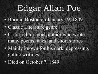 Edgar Allan Poe
• Born in Boston on January 19, 1809
• Classic Literature genre
• Critic, editor, poet, author who wrote
many poems, tales, and short stories
• Mainly known for his dark, depressing,
gothic writings
• Died on October 7, 1849

 