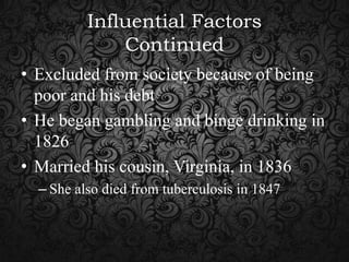 Influential Factors
Continued
• Excluded from society because of being
poor and his debt
• He began gambling and binge drinking in
1826
• Married his cousin, Virginia, in 1836
– She also died from tuberculosis in 1847

 