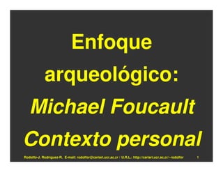Enfoque
             arqueológico:
   Michael Foucault
Contexto personal
Rodolfo-J. Rodríguez-R. E-mail: rodolfor@cariari.ucr.ac.cr / U.R.L.: http://cariari.ucr.ac.cr/~rodolfor   1
 
