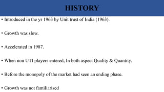 HISTORY
• Introduced in the yr 1963 by Unit trust of India (1963).
• Growth was slow.
• Accelerated in 1987.
• When non UTI players entered, In both aspect Quality & Quantity.
• Before the monopoly of the market had seen an ending phase.
• Growth was not familiarised
 