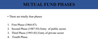 MUTUAL FUND PHASES
• There are totally four phases
1. First Phase (1964-87).
2. Second Phase (1987-93) Entry of public sector.
3. Third Phase (1993-03) Entry of private sector
4. Fourth Phase.
 