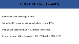 FIRST PHASE (1964-87)
• UTI established 1963 by parliament.
• Set up by RBI under regulatory and admin control 1978.
• UTI got delinked with RBI & IDBI took the control.
• 1st scheme was 1964 at the end of 1988 UTI had Rs. 6700 AUM.
 