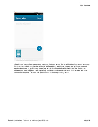 IBM Software
MobileFirst Platform 7.0 Proof of Technology – MQA Lab Page 14
Should you have other screenshot captures that you would like to add to the bug report, you can
include them by clicking on the + image and selecting additional images. Or, you can use the
device keyboard to type in any notes you would like to include which will help the developer
understand your concern. Use the laptop keyboard to type in some text. Your screen will look
something like this. Click on the Send button to submit your bug report.
 