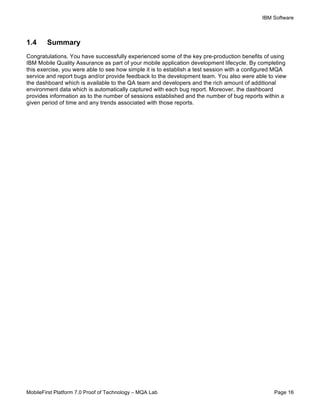 IBM Software
MobileFirst Platform 7.0 Proof of Technology – MQA Lab Page 16
1.4 Summary
Congratulations. You have successfully experienced some of the key pre-production benefits of using
IBM Mobile Quality Assurance as part of your mobile application development lifecycle. By completing
this exercise, you were able to see how simple it is to establish a test session with a configured MQA
service and report bugs and/or provide feedback to the development team. You also were able to view
the dashboard which is available to the QA team and developers and the rich amount of additional
environment data which is automatically captured with each bug report. Moreover, the dashboard
provides information as to the number of sessions established and the number of bug reports within a
given period of time and any trends associated with those reports.
 