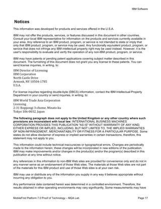 IBM Software
MobileFirst Platform 7.0 Proof of Technology – MQA Lab Page 17
Notices
This information was developed for products and services offered in the U.S.A.
IBM may not offer the products, services, or features discussed in this document in other countries.
Consult your local IBM representative for information on the products and services currently available in
your area. Any reference to an IBM product, program, or service is not intended to state or imply that
only that IBM product, program, or service may be used. Any functionally equivalent product, program, or
service that does not infringe any IBM intellectual property right may be used instead. However, it is the
user's responsibility to evaluate and verify the operation of any non-IBM product, program, or service.
IBM may have patents or pending patent applications covering subject matter described in this
document. The furnishing of this document does not grant you any license to these patents. You can
send license inquiries, in writing, to:
IBM	
  Director	
  of	
  Licensing	
  
IBM	
  Corporation	
  
North	
  Castle	
  Drive	
  
Armonk,	
  NY	
  10504-­‐1785	
  
U.S.A.	
  	
  
For license inquiries regarding double-byte (DBCS) information, contact the IBM Intellectual Property
Department in your country or send inquiries, in writing, to:
IBM	
  World	
  Trade	
  Asia	
  Corporation	
  
Licensing	
  
2-­‐31	
  Roppongi	
  3-­‐chome,	
  Minato-­‐ku	
  
Tokyo	
  106-­‐0032,	
  Japan	
  	
  
The following paragraph does not apply to the United Kingdom or any other country where such
provisions are inconsistent with local law: INTERNATIONAL BUSINESS MACHINES
CORPORATION PROVIDES THIS PUBLICATION "AS IS" WITHOUT WARRANTY OF ANY KIND,
EITHER EXPRESS OR IMPLIED, INCLUDING, BUT NOT LIMITED TO, THE IMPLIED WARRANTIES
OF NON-INFRINGEMENT, MERCHANTABILITY OR FITNESS FOR A PARTICULAR PURPOSE. Some
states do not allow disclaimer of express or implied warranties in certain transactions, therefore, this
statement may not apply to you.
This information could include technical inaccuracies or typographical errors. Changes are periodically
made to the information herein; these changes will be incorporated in new editions of the publication.
IBM may make improvements and/or changes in the product(s) and/or the program(s) described in this
publication at any time without notice.
Any references in this information to non-IBM Web sites are provided for convenience only and do not in
any manner serve as an endorsement of those Web sites. The materials at those Web sites are not part
of the materials for this IBM product and use of those Web sites is at your own risk.
IBM may use or distribute any of the information you supply in any way it believes appropriate without
incurring any obligation to you.
Any performance data contained herein was determined in a controlled environment. Therefore, the
results obtained in other operating environments may vary significantly. Some measurements may have
 
