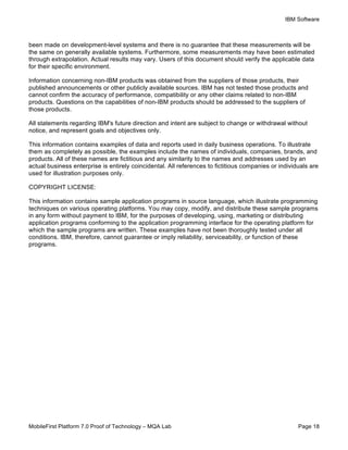 IBM Software
MobileFirst Platform 7.0 Proof of Technology – MQA Lab Page 18
been made on development-level systems and there is no guarantee that these measurements will be
the same on generally available systems. Furthermore, some measurements may have been estimated
through extrapolation. Actual results may vary. Users of this document should verify the applicable data
for their specific environment.
Information concerning non-IBM products was obtained from the suppliers of those products, their
published announcements or other publicly available sources. IBM has not tested those products and
cannot confirm the accuracy of performance, compatibility or any other claims related to non-IBM
products. Questions on the capabilities of non-IBM products should be addressed to the suppliers of
those products.
All statements regarding IBM's future direction and intent are subject to change or withdrawal without
notice, and represent goals and objectives only.
This information contains examples of data and reports used in daily business operations. To illustrate
them as completely as possible, the examples include the names of individuals, companies, brands, and
products. All of these names are fictitious and any similarity to the names and addresses used by an
actual business enterprise is entirely coincidental. All references to fictitious companies or individuals are
used for illustration purposes only.
COPYRIGHT LICENSE:
This information contains sample application programs in source language, which illustrate programming
techniques on various operating platforms. You may copy, modify, and distribute these sample programs
in any form without payment to IBM, for the purposes of developing, using, marketing or distributing
application programs conforming to the application programming interface for the operating platform for
which the sample programs are written. These examples have not been thoroughly tested under all
conditions. IBM, therefore, cannot guarantee or imply reliability, serviceability, or function of these
programs.
 