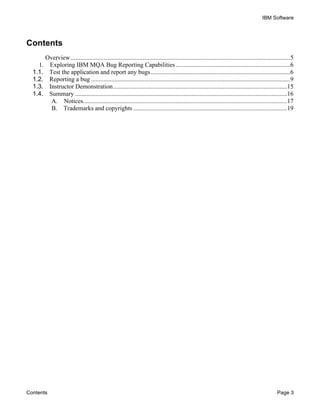IBM Software
Contents Page 3
Contents
Overview............................................................................................................................................5	
  
1.	
   Exploring IBM MQA Bug Reporting Capabilities.........................................................................6	
  
1.1.	
   Test the application and report any bugs.........................................................................................6	
  
1.2.	
   Reporting a bug ...............................................................................................................................9	
  
1.3.	
   Instructor Demonstration...............................................................................................................15	
  
1.4.	
   Summary .......................................................................................................................................16	
  
A.	
   Notices..................................................................................................................................17	
  
B.	
   Trademarks and copyrights ..................................................................................................19	
  
 