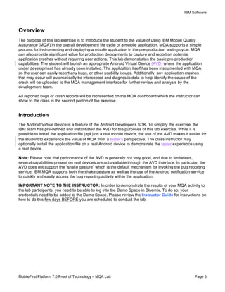 IBM Software
MobileFirst Platform 7.0 Proof of Technology – MQA Lab Page 5
Overview
The purpose of this lab exercise is to introduce the student to the value of using IBM Mobile Quality
Assurance (MQA) in the overall development life cycle of a mobile application. MQA supports a simple
process for instrumenting and deploying a mobile application in the pre-production testing cycle. MQA
can also provide significant value for production deployments to capture and report on potential
application crashes without requiring user actions. This lab demonstrates the basic pre-production
capabilities. The student will launch an appropriate Android Virtual Device (AVD) where the application
under development has already been installed. The application itself has been instrumented with MQA
so the user can easily report any bugs, or other usability issues. Additionally, any application crashes
that may occur will automatically be intercepted and diagnostic data to help identify the cause of the
crash will be uploaded to the MQA management interface for further review and analysis by the
development team.
All reported bugs or crash reports will be represented on the MQA dashboard which the instructor can
show to the class in the second portion of the exercise.
Introduction
The Android Virtual Device is a feature of the Android Developer’s SDK. To simplify the exercise, the
IBM team has pre-defined and instantiated the AVD for the purposes of this lab exercise. While it is
possible to install the application file (apk) on a real mobile device, the use of the AVD makes it easier for
the student to experience the value of MQA from a tester’s perspective. The class instructor may
optionally install the application file on a real Android device to demonstrate the tester experience using
a real device.
Note: Please note that performance of the AVD is generally not very good, and due to limitations,
several capabilities present on real devices are not available through the AVD interface. In particular, the
AVD does not support the “shake gesture” which is the default mechanism for invoking the bug reporting
service. IBM MQA supports both the shake gesture as well as the use of the Android notification service
to quickly and easily access the bug reporting activity within the application.
IMPORTANT NOTE TO THE INSTRUCTOR: In order to demonstrate the results of your MQA activity to
the lab participants, you need to be able to log into the Demo Space in Bluemix. To do so, your
credentials need to be added to the Demo Space. Please review the Instructor Guide for instructions on
how to do this few days BEFORE you are scheduled to conduct the lab.
 