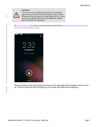 IBM Software
MobileFirst Platform 7.0 Proof of Technology – MQA Lab Page 7
Within 30 seconds, you should see the Android Virtual Device start. When it is finished loading,
you will see the following image.
Place the mouse on the lock symbol and drag it to the right edge of the emulator screen and let
go. This will unlock the AVD and bring you to a screen that looks like the following.
Important!
You may run into a condition where there is not available
space to launch the AVD. If the AVD doesn’t start up within
30 seconds, you will need to run disk cleanup on the C drive.
If you are not familiar with how to accomplish this, please
ask the instructor for assistance.
 