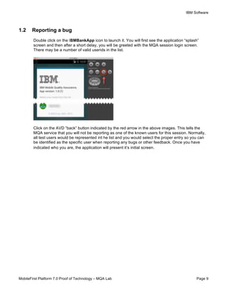 IBM Software
MobileFirst Platform 7.0 Proof of Technology – MQA Lab Page 9
1.2 Reporting a bug
Double click on the IBMBankApp icon to launch it. You will first see the application “splash”
screen and then after a short delay, you will be greeted with the MQA session login screen.
There may be a number of valid userids in the list.
Click on the AVD “back” button indicated by the red arrow in the above images. This tells the
MQA service that you will not be reporting as one of the known users for this session. Normally,
all test users would be represented int he list and you would select the proper entry so you can
be identified as the specific user when reporting any bugs or other feedback. Once you have
indicated who you are, the application will present it’s initial screen.
 