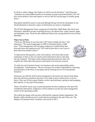 It will be a culture change, but I believe it will be one for the better,” said Semonson.
“And there are some hidden benefits to loosening our grip on personal printers. We will
have fewer printers, faxes and copiers to service and our cost per page is actually going
down.”

Documents should be easier to scan and although faxing will not be eliminated, its use
should diminish as electronic copies of information are easier to manipulate.

The IS Print Management Team, composed of Linda Hinz, Mark Beda, Dan Nicol and
Semonson, identified savings on printing devices, fax phone lines, copier expense, paper
and ultimately, trees. There are also additional future costs savings that have not yet been
identified.

When Not to Print
“There are 500 sheets in one ream and 1.687 reams of paper per tree,” said
Semonson. “We used enough paper in 2009 to eliminate almost 12,000
trees.” Print management will encourage employees to think before they
print and stress that employees ask “Do I need to print this or can I scan or
paste data from another source?”

To help answer that question, some work stations, will utilize dual screen
technology so there is less of a need to print information and re-enter data
into the computer. The hope is that cutting and pasting electronic data will
simplify the whole data entry process and maybe even increase accuracy.

“It really ties into Foremost Farms’ new business and social responsibility policy
development,” said Semonson. “We are striving to be socially responsible by exercising
good practices on the farm, in our plants and by limiting our use of environmental
resources.”

Semonson says that the shift to print management will not prevent anyone from doing
their job and some exceptions may have to be made if print volumes prove to be too
heavy. Hinz says IS has a good window on how much printing is going on and managing
that capacity is a key part of the project.

There will still be secure ways to print documents for those employees who deal with
confidential information. Employees will be trained to use the new print management
system in the upcoming months.

The rollout has begun with executive staff and the corporate finance department. The
Baraboo office should convert to multi-function printing by the end of the year. The
balance of Foremost Farms’ locations will convert in 2011.
 