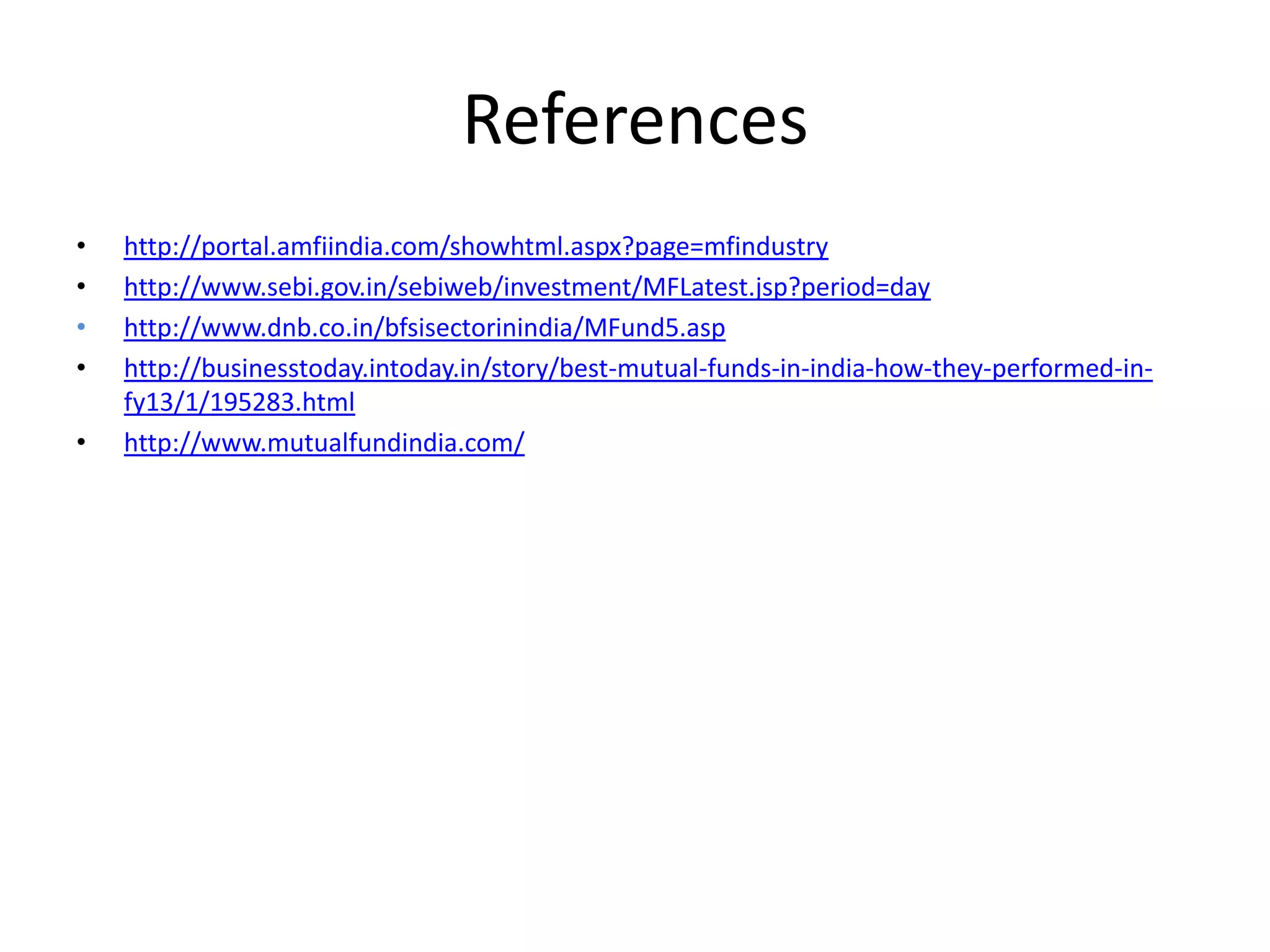 References
•
•
•
•
•

http://portal.amfiindia.com/showhtml.aspx?page=mfindustry
http://www.sebi.gov.in/sebiweb/investment/MFLatest.jsp?period=day
http://www.dnb.co.in/bfsisectorinindia/MFund5.asp
http://businesstoday.intoday.in/story/best-mutual-funds-in-india-how-they-performed-infy13/1/195283.html
http://www.mutualfundindia.com/

 