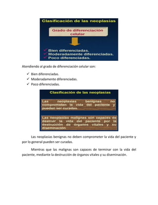 Atendiendo al grado de diferenciación celular son:
 Bien diferenciadas.
 Moderadamente diferenciadas.
 Poco diferenciadas.

Las neoplasias benignas no deben comprometer la vida del paciente y
por lo general pueden ser curadas.
Mientras que las malignas son capaces de terminar con la vida del
paciente, mediante la destrucción de órganos vitales y su diseminación.

 