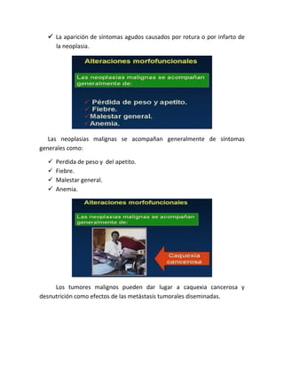  La aparición de síntomas agudos causados por rotura o por infarto de
la neoplasia.
Las neoplasias malignas se acompañan generalmente de síntomas
generales como:
 Perdida de peso y del apetito.
 Fiebre.
 Malestar general.
 Anemia.
Los tumores malignos pueden dar lugar a caquexia cancerosa y
desnutrición como efectos de las metástasis tumorales diseminadas.
 