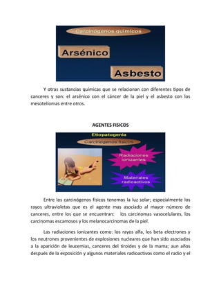 Y otras sustancias químicas que se relacionan con diferentes tipos de
canceres y son: el arsénico con el cáncer de la piel y el asbesto con los
mesoteliomas entre otros.
AGENTES FISICOS
Entre los carcinógenos físicos tenemos la luz solar; especialmente los
rayos ultravioletas que es el agente mas asociado al mayor número de
canceres, entre los que se encuentran: los carcinomas vasocelulares, los
carcinomas escamosos y los melanocarcinomas de la piel.
Las radiaciones ionizantes como: los rayos alfa, los beta electrones y
los neutrones provenientes de explosiones nucleares que han sido asociados
a la aparición de leucemias, canceres del tiroides y de la mama; aun años
después de la exposición y algunos materiales radioactivos como el radio y el
 