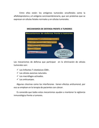Entre ellos están: los antígenos tumorales oncofetales como la
alfafetoproteina y el antígeno carcinoembrionario, que son proteínas que se
expresan en células fetales normales y en células tumorales.
MECANISMOS DE DEFENSA FRENTE A TUMORES
Los mecanismos de defensa que participan en la eliminación de células
tumorales son:
 Los linfocitos T citotóxicos CD8+.
 Las células asesinas naturales.
 Los macrófagos activados.
 Los anticuerpos.
Algunas citocinas como los interferones tienen efectos antitumoral, por
eso se emplean en la terapia de pacientes con cáncer.
Es conocido que todos estos mecanismos ayudan a mantener la vigilancia
inmunológica frente a tumores.
 