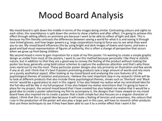 Mood Board Analysis
My mood board is split down the middle in terms of the images being similar. Contrasting colours and sights to
each other, the resemblance is split down the centre to show a before and after effect. I'm going to achieve this
effect through editing effects on premiere pro because I want to be able to reflect of light and dark. This is
because my film literally contrasts the differences between seeing a world for what it is and seeing it through
rose tinted glasses, and how larger powers e.g. large corporations trying to force you to see what they want
you to see. My mood board influences this by using bright and dark images of towns and rooms, and even a
good and bad visual representation of figures of authority, this is often a change of perspective that occurs
when we grow up from being children.
My second mood is more to gain inspiration for a style of my film poster. I'm wanting to create a simple graphic
design as visible from most of the posters, I want to use this method because personally I like they're stylistic
nature, but in addition to that they are a good way to convey the feeling of the product without making the
poster too busy, generally using bold colour schemes to capture the audiences attention and that’s why these
ones stand out to me the most. These particular poster designs also rely primarily on illustration and few words
if any at all, and I think that it's best if posters promoting products lack a large amount of words and rely more
on a purely aesthetical aspect. After looking at my mood board and analysing the core features of it, the
psychological themes of isolation and pressure, I believe the next important step in my research I think will be
to look at different products that also include these psychological themes, shows such as 'Sherlock' and 'Black
mirror' would be a good place to start in this regard. It has also helped my realise what my centralised idea for
the full idea will be like in my full proposal. It has also helped my realise restrictions that I'm going to have in
place for my project, the second mood board that I have created has also helped me realise that it would be a
good idea to create a poster advertising my film to accompany it, the designs that I have viewed on my mood
board have also inspired me to create a poster that is both simple but also focuses on a singular character or
object, I think that this is a good idea because it will create a feeling of tension and uneasiness, the colours that
I use in the production of the poster will also play a large part in this case, will have to research other products
that use these techniques to see if they have been able to use it to a similar effect that I want it for.
 