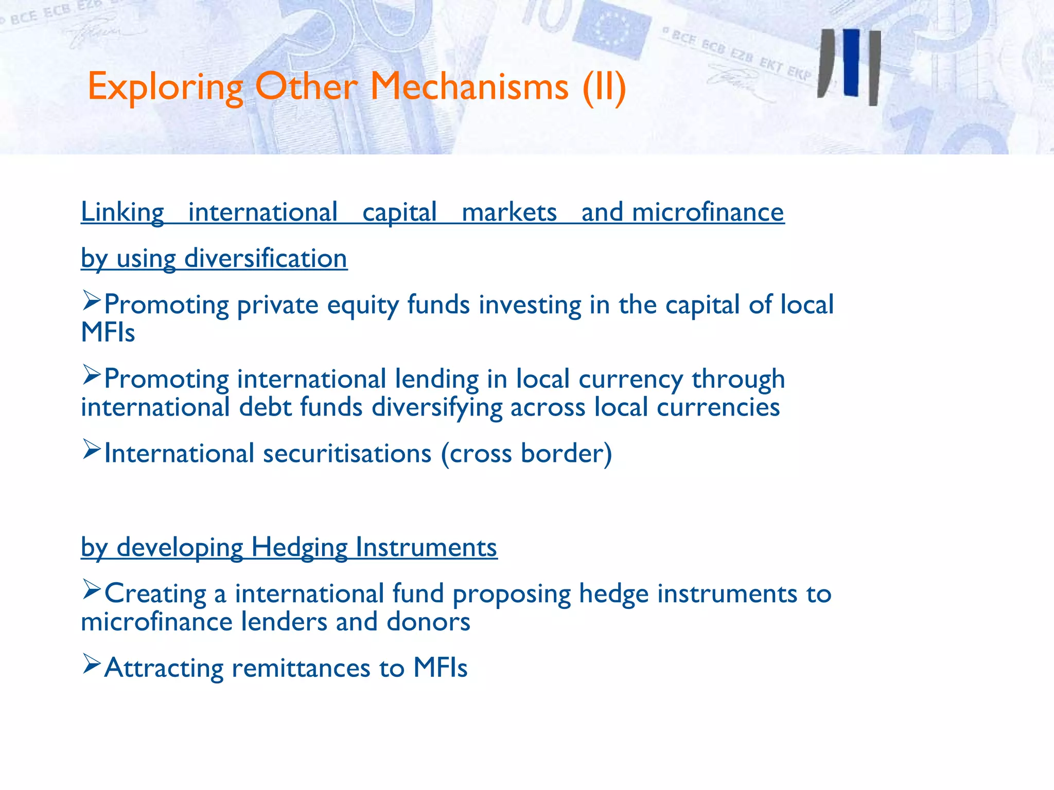 Exploring Other Mechanisms (II)

Linking international capital markets and microfinance
by using diversification
Promoting private equity funds investing in the capital of local
MFIs
Promoting international lending in local currency through
international debt funds diversifying across local currencies
International securitisations (cross border)


by developing Hedging Instruments
Creating a international fund proposing hedge instruments to
microfinance lenders and donors
Attracting remittances to MFIs
 