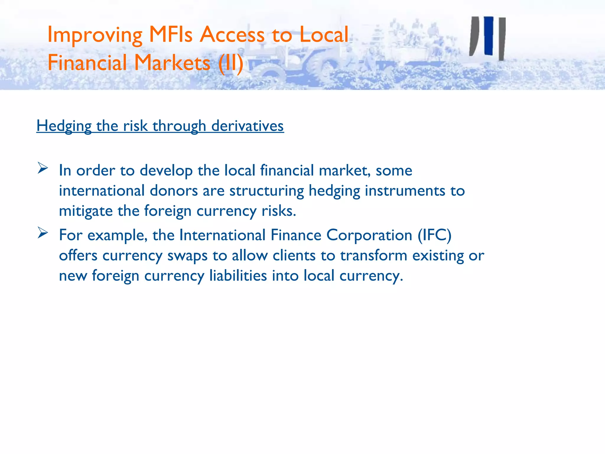 Improving MFIs Access to Local
 Financial Markets (II)

Hedging the risk through derivatives

 In order to develop the local financial market, some
  international donors are structuring hedging instruments to
  mitigate the foreign currency risks.
 For example, the International Finance Corporation (IFC)
  offers currency swaps to allow clients to transform existing or
  new foreign currency liabilities into local currency.
 