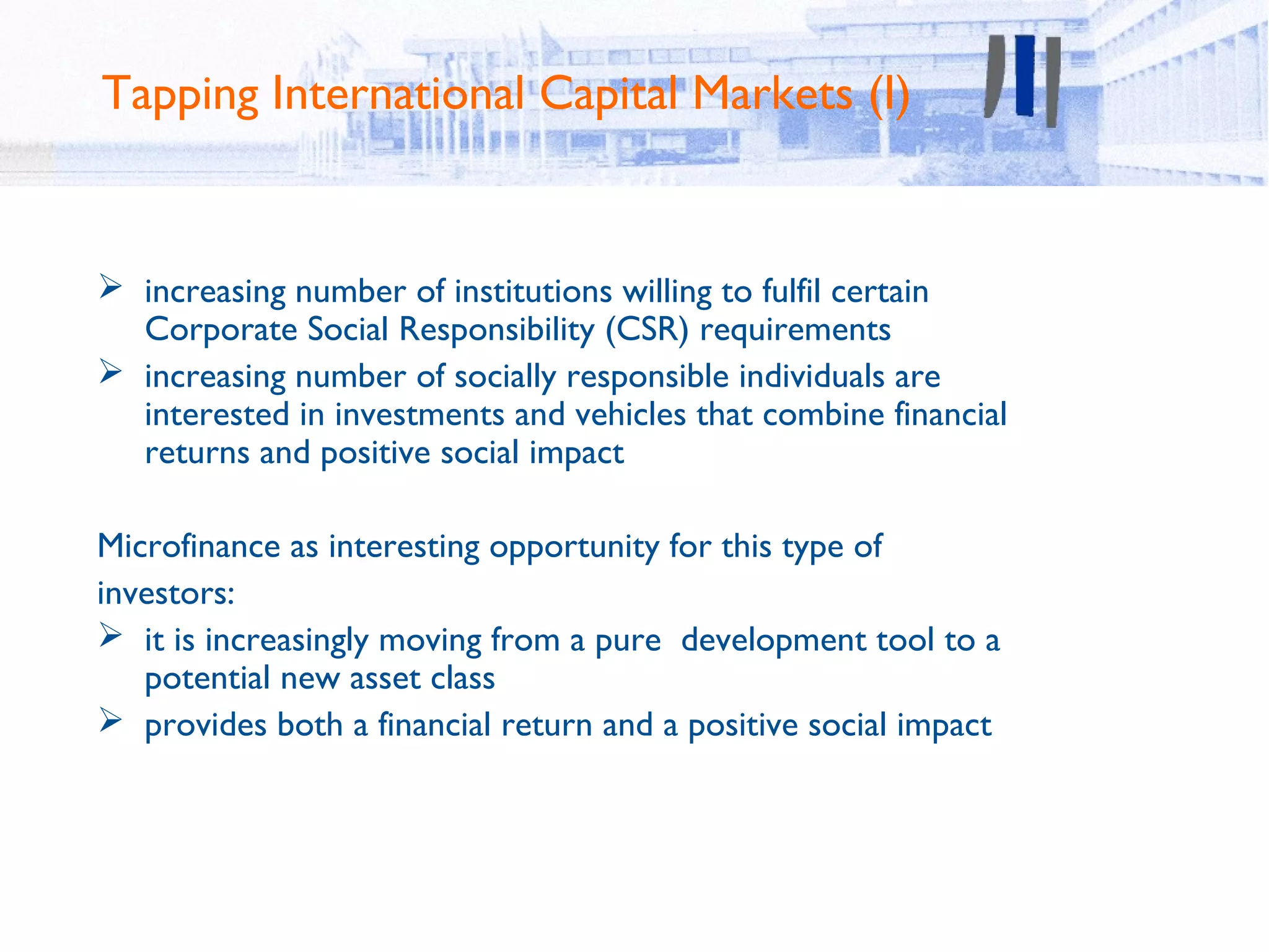 Tapping International Capital Markets (I)


 increasing number of institutions willing to fulfil certain
  Corporate Social Responsibility (CSR) requirements
 increasing number of socially responsible individuals are
  interested in investments and vehicles that combine financial
  returns and positive social impact

Microfinance as interesting opportunity for this type of
investors:
 it is increasingly moving from a pure development tool to a
   potential new asset class
 provides both a financial return and a positive social impact
 